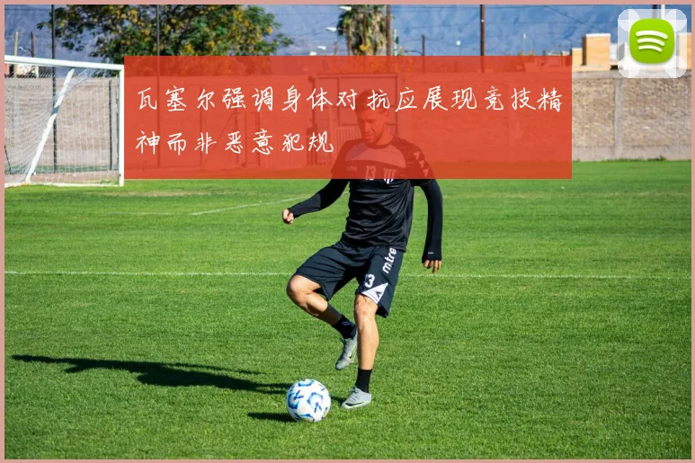 瓦塞尔强调身体对抗应展现竞技精神而非恶意犯规