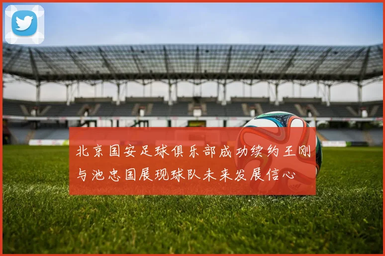 北京国安足球俱乐部成功续约王刚与池忠国展现球队未来发展信心