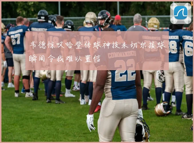 韦德惊叹哈登传球神技米切尔接球瞬间令我难以置信