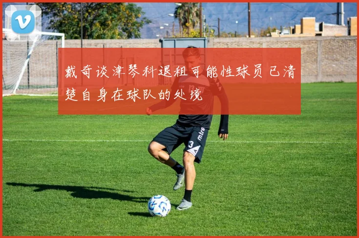 戴奇谈津琴科退租可能性球员已清楚自身在球队的处境
