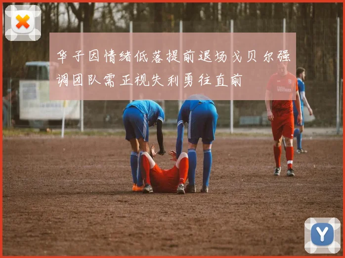 华子因情绪低落提前退场戈贝尔强调团队需正视失利勇往直前
