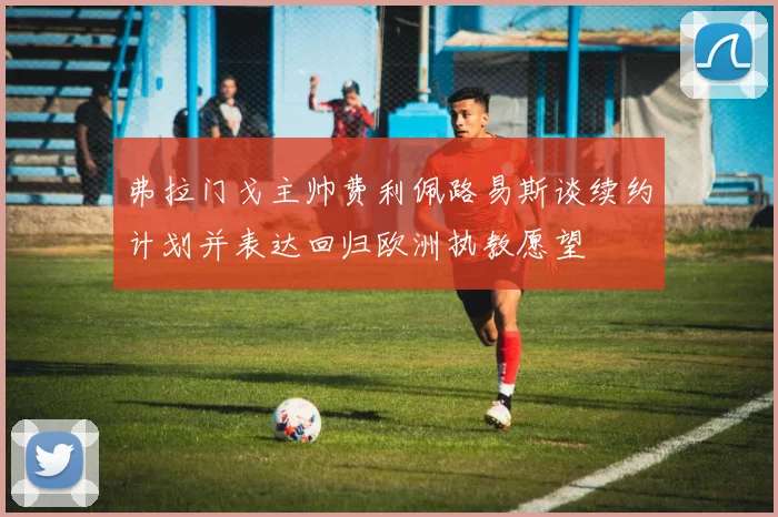 弗拉门戈主帅费利佩路易斯谈续约计划并表达回归欧洲执教愿望