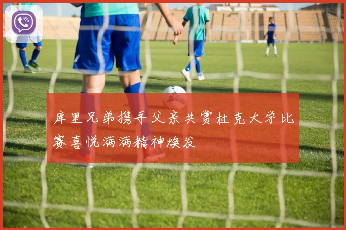 库里兄弟携手父亲共赏杜克大学比赛喜悦满满精神焕发