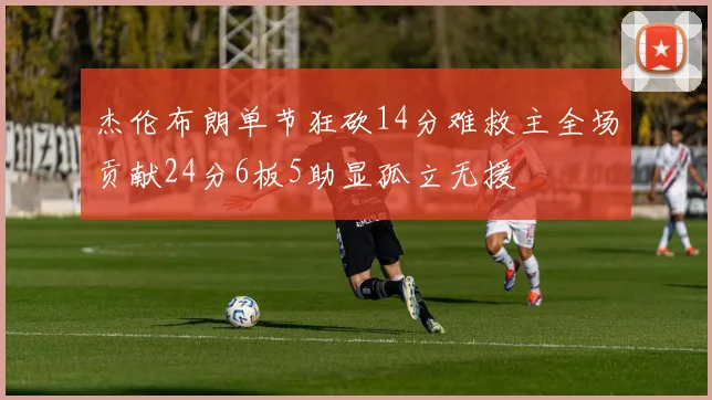 杰伦布朗单节狂砍14分难救主全场贡献24分6板5助显孤立无援