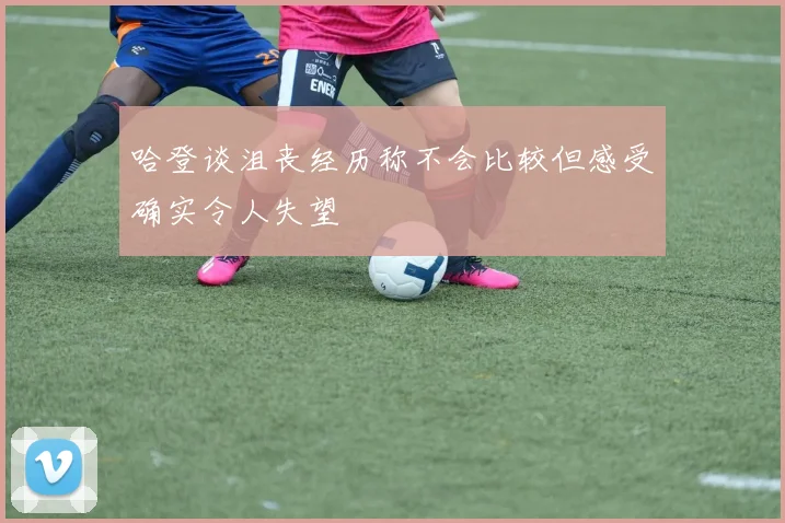 哈登谈沮丧经历称不会比较但感受确实令人失望