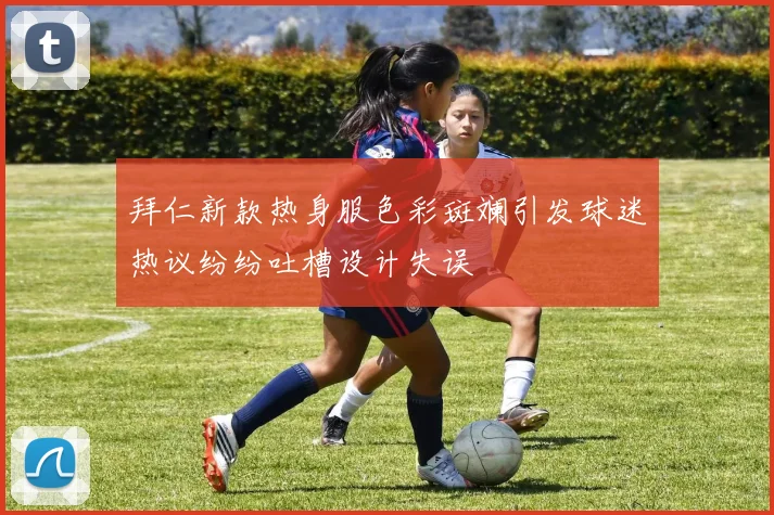 拜仁新款热身服色彩斑斓引发球迷热议纷纷吐槽设计失误