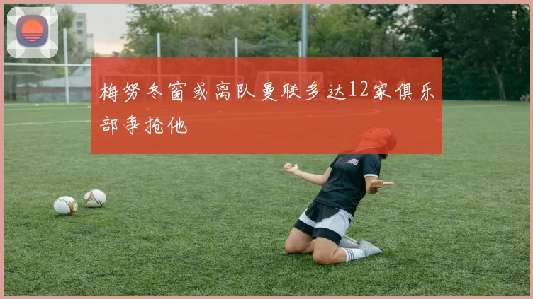 梅努冬窗或离队曼联多达12家俱乐部争抢他