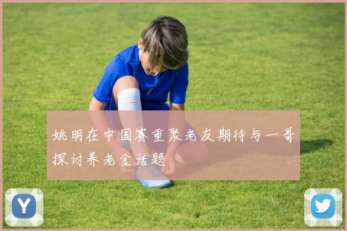 姚明在中国赛重聚老友期待与一哥探讨养老金话题