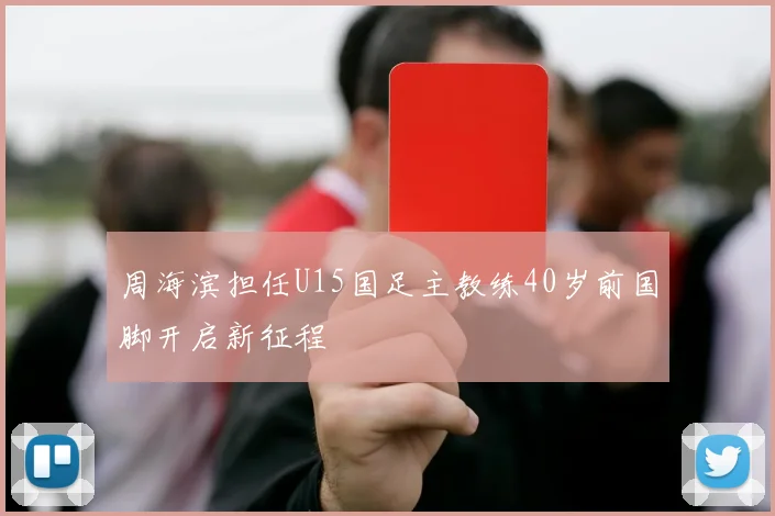 周海滨担任U15国足主教练40岁前国脚开启新征程