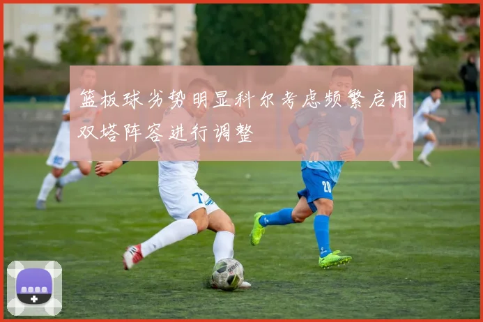 篮板球劣势明显科尔考虑频繁启用双塔阵容进行调整