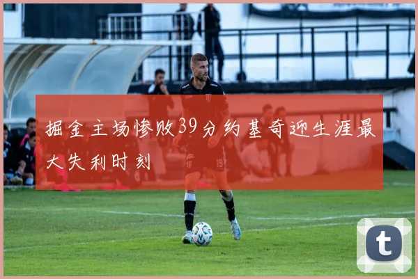 掘金主场惨败39分约基奇迎生涯最大失利时刻