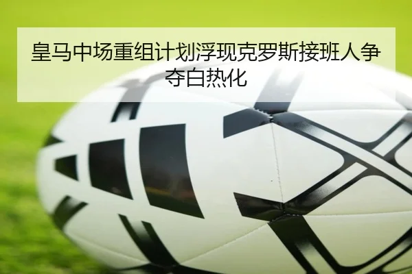 皇马中场重组计划浮现克罗斯接班人争夺白热化